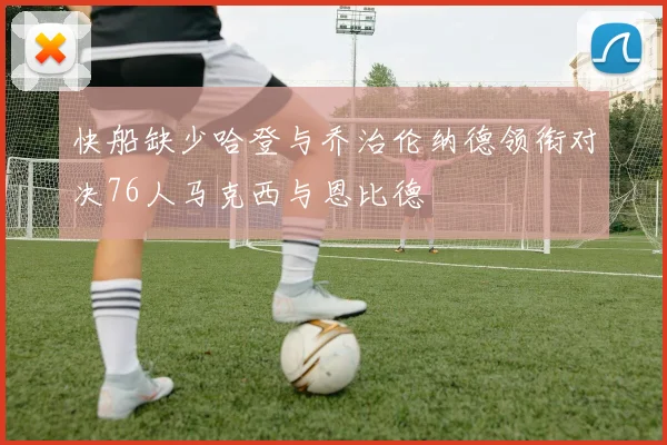 快船缺少哈登与乔治伦纳德领衔对决76人马克西与恩比德
