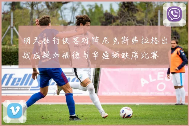 明天独行侠客对阵尼克斯弗拉格出战成疑加福德与华盛顿缺席比赛