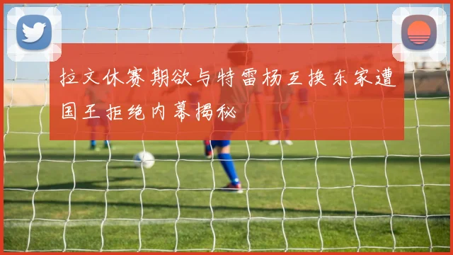 拉文休赛期欲与特雷杨互换东家遭国王拒绝内幕揭秘