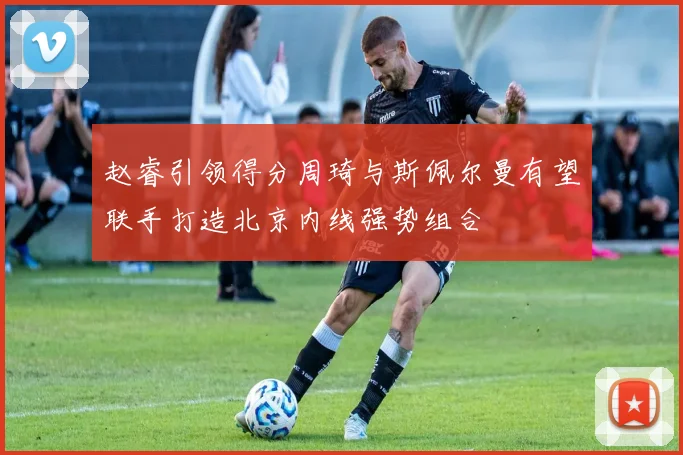 赵睿引领得分周琦与斯佩尔曼有望联手打造北京内线强势组合