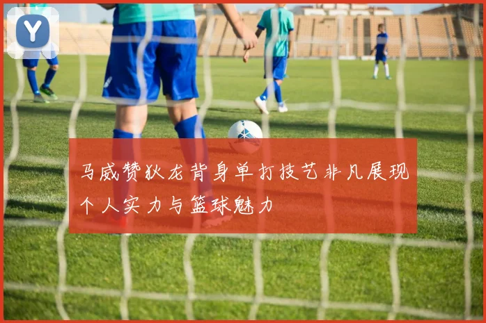 马威赞狄龙背身单打技艺非凡展现个人实力与篮球魅力