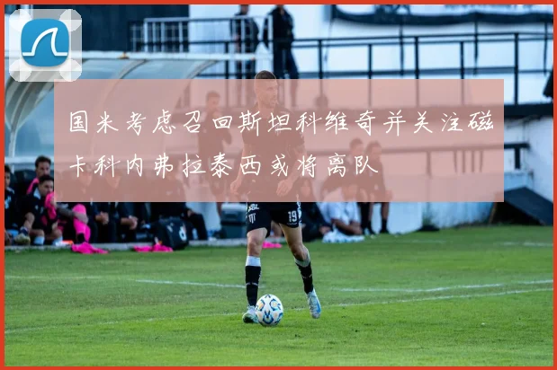 国米考虑召回斯坦科维奇并关注磁卡科内弗拉泰西或将离队