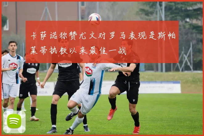 卡萨诺称赞尤文对罗马表现是斯帕莱蒂执教以来最佳一战