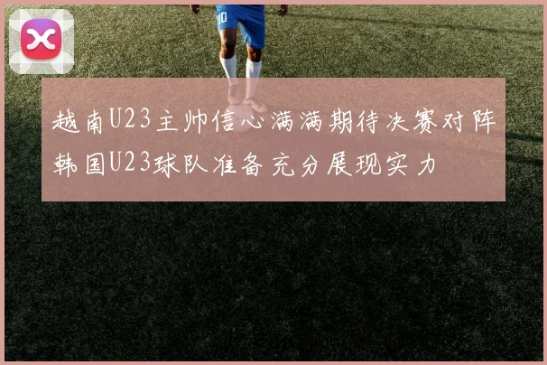 越南U23主帅信心满满期待决赛对阵韩国U23球队准备充分展现实力