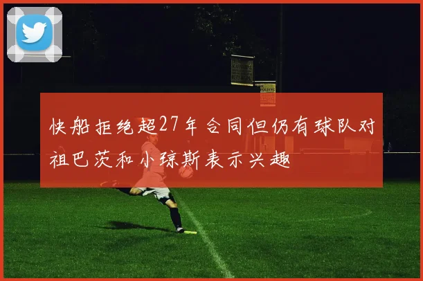快船拒绝超27年合同但仍有球队对祖巴茨和小琼斯表示兴趣