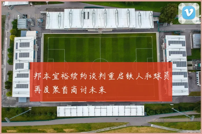邦本宜裕续约谈判重启铁人和球员再度聚首商讨未来