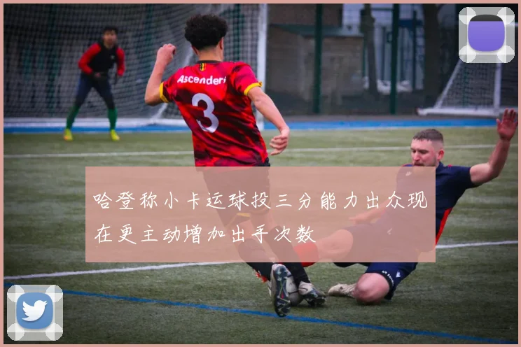 哈登称小卡运球投三分能力出众现在更主动增加出手次数