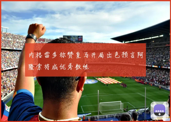 内格雷多称赞皇马开局出色预言阿隆索将成优秀教练