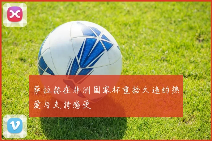 萨拉赫在非洲国家杯重拾久违的热爱与支持感受