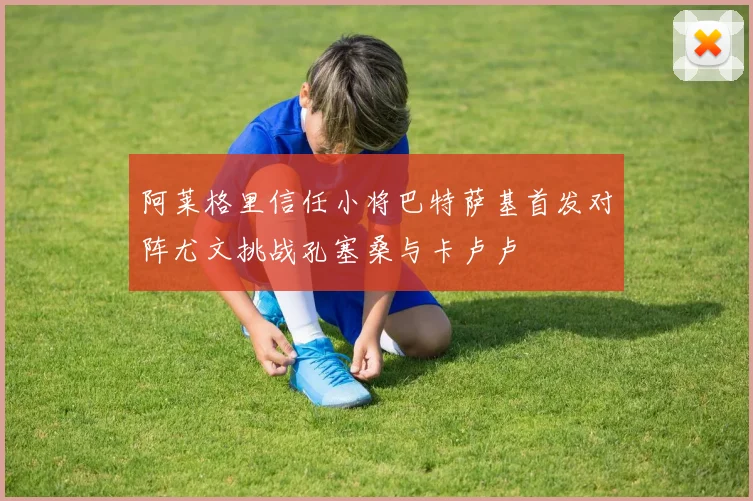 阿莱格里信任小将巴特萨基首发对阵尤文挑战孔塞桑与卡卢卢