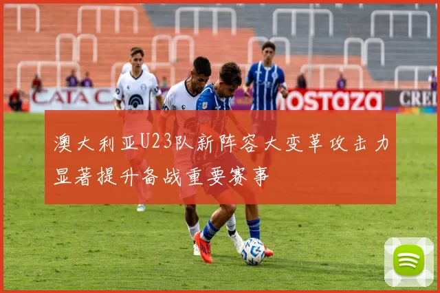 澳大利亚U23队新阵容大变革攻击力显著提升备战重要赛事