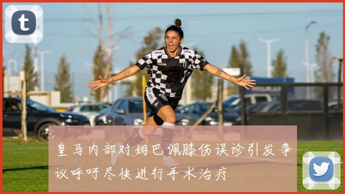 皇马内部对姆巴佩膝伤误诊引发争议呼吁尽快进行手术治疗