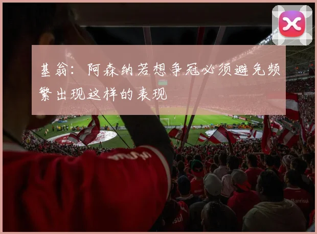 基翁：阿森纳若想争冠必须避免频繁出现这样的表现