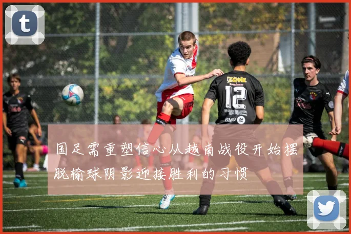 国足需重塑信心从越南战役开始摆脱输球阴影迎接胜利的习惯