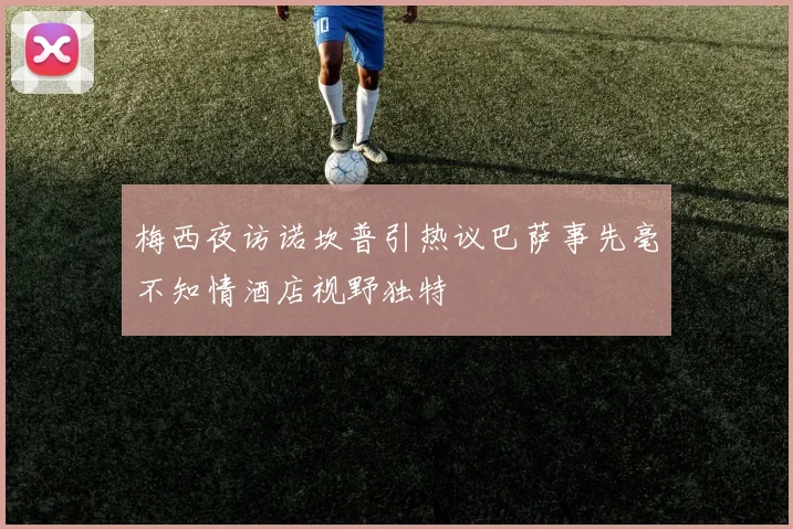 梅西夜访诺坎普引热议巴萨事先毫不知情酒店视野独特