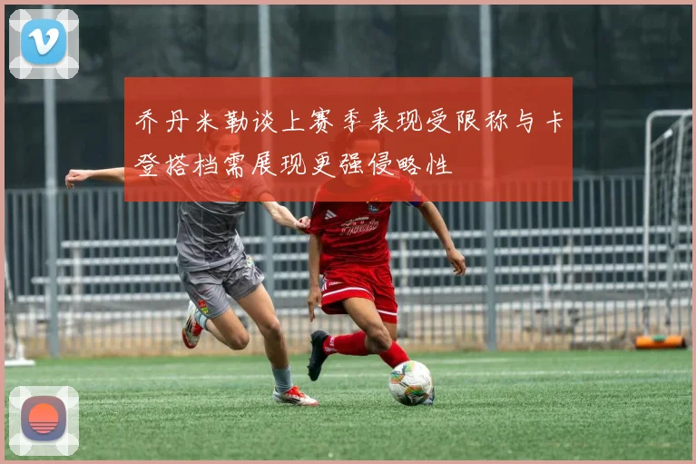 乔丹米勒谈上赛季表现受限称与卡登搭档需展现更强侵略性