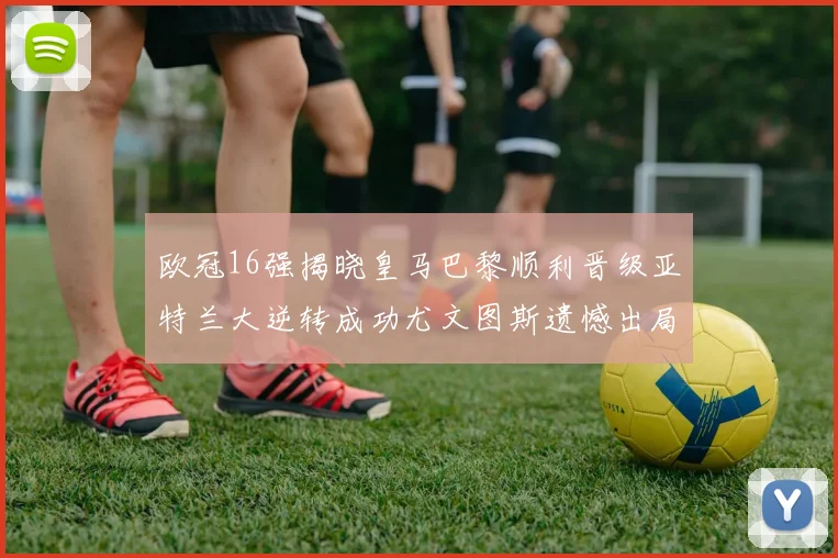 欧冠16强揭晓皇马巴黎顺利晋级亚特兰大逆转成功尤文图斯遗憾出局