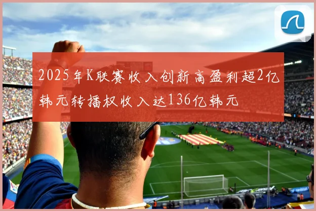 2025年K联赛收入创新高盈利超2亿韩元转播权收入达136亿韩元