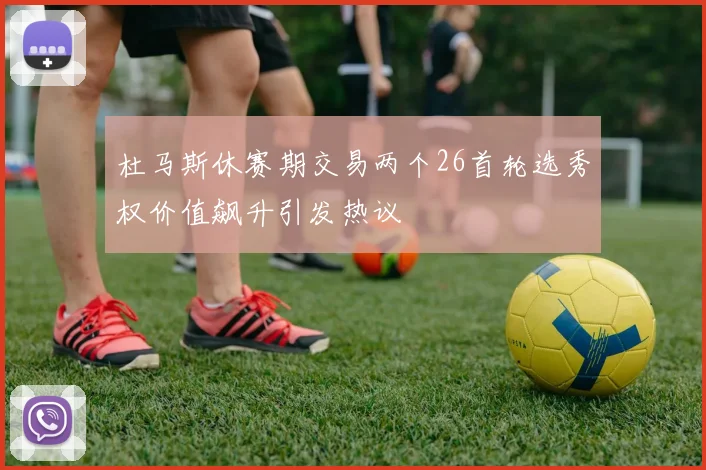 杜马斯休赛期交易两个26首轮选秀权价值飙升引发热议