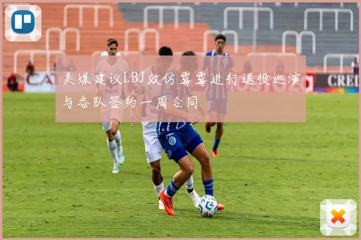 美媒建议LBJ效仿霉霉进行退役巡演与各队签约一周合同