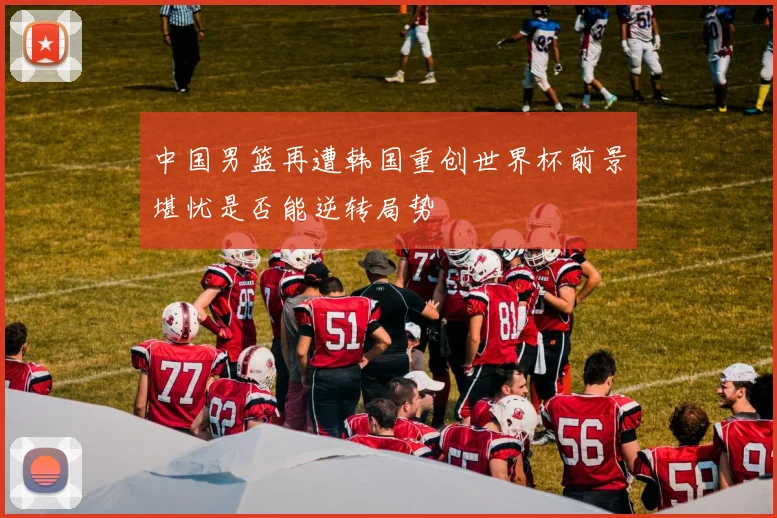 中国男篮再遭韩国重创世界杯前景堪忧是否能逆转局势