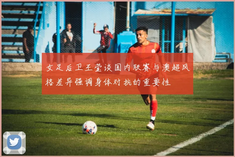 女足后卫王莹谈国内联赛与澳超风格差异强调身体对抗的重要性