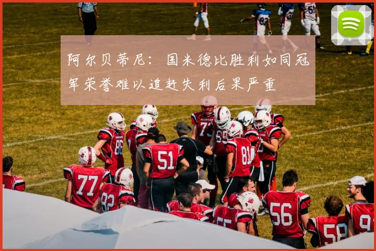 阿尔贝蒂尼：国米德比胜利如同冠军荣誉难以追赶失利后果严重