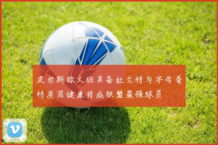 皮尔斯称文班具备杜兰特与字母哥特质若健康将成联盟最强球员
