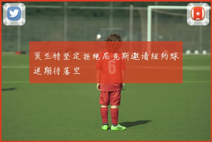 莫兰特坚定拒绝尼克斯邀请纽约球迷期待落空