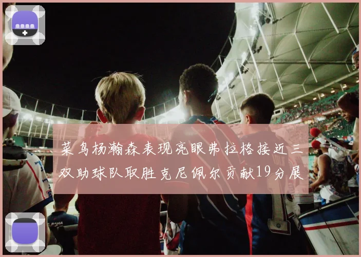 菜鸟杨瀚森表现亮眼弗拉格接近三双助球队取胜克尼佩尔贡献19分展现实力