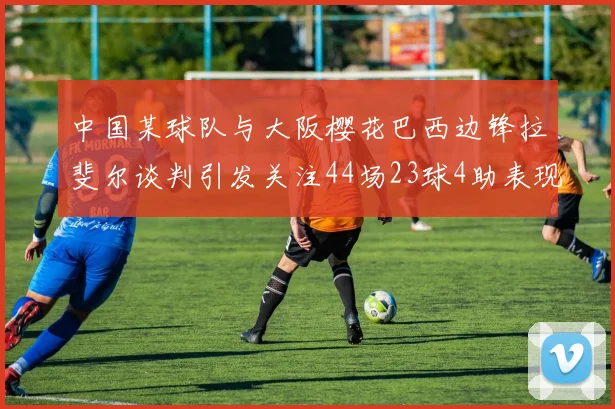中国某球队与大阪樱花巴西边锋拉斐尔谈判引发关注44场23球4助表现抢眼