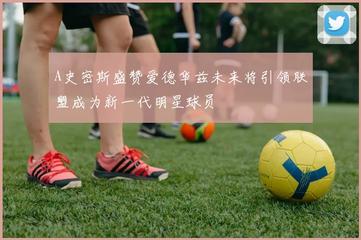 A史密斯盛赞爱德华兹未来将引领联盟成为新一代明星球员