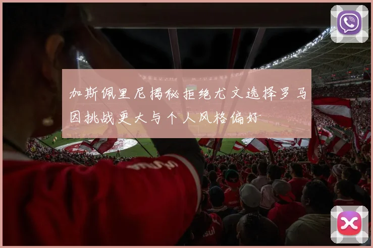加斯佩里尼揭秘拒绝尤文选择罗马因挑战更大与个人风格偏好