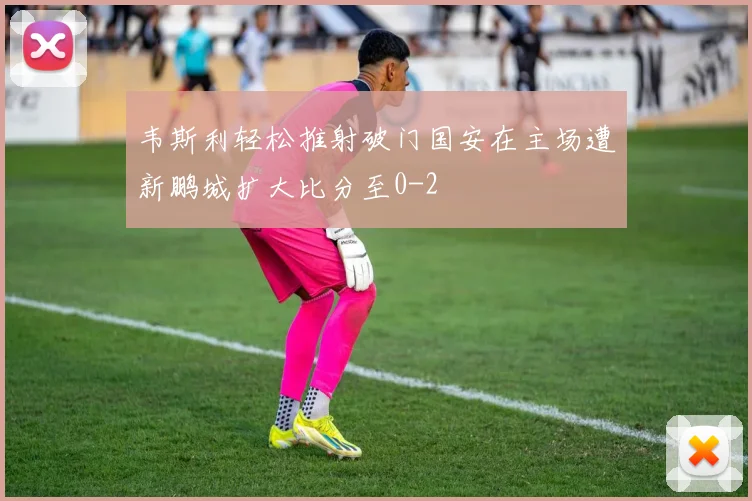 韦斯利轻松推射破门国安在主场遭新鹏城扩大比分至0-2