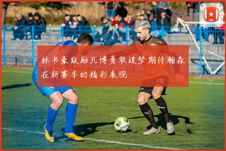 林书豪鼓励凡博勇敢追梦期待瀚森在新赛季的精彩表现